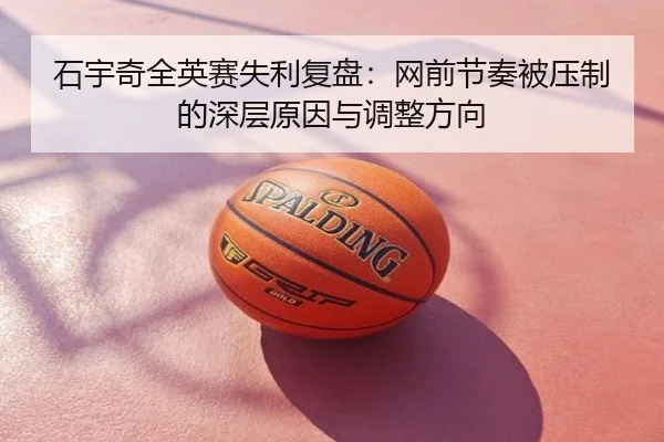 石宇奇全英赛失利复盘：网前节奏被压制的深层原因与调整方向