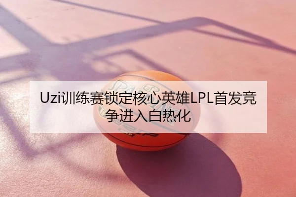 Uzi训练赛锁定核心英雄LPL首发竞争进入白热化