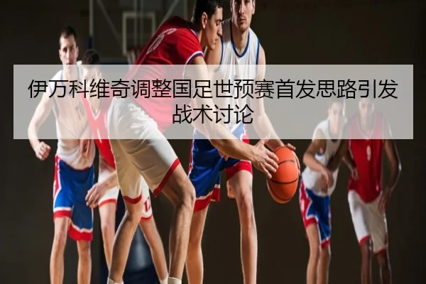 伊万科维奇调整国足世预赛首发思路引发战术讨论